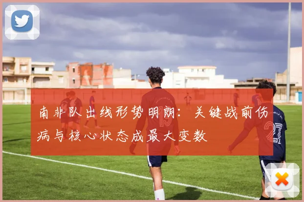 南非队出线形势明朗：关键战前伤病与核心状态成最大变数