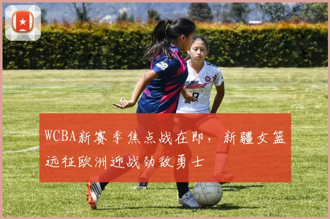 WCBA新赛季焦点战在即，新疆女篮远征欧洲迎战劲敌勇士
