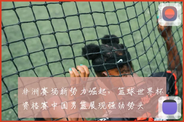 非洲赛场新势力崛起，篮球世界杯资格赛中国男篮展现强劲势头