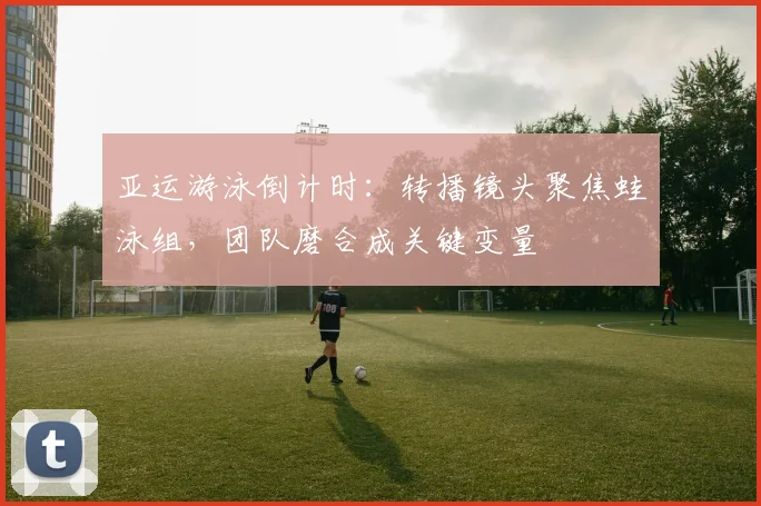 亚运游泳倒计时：转播镜头聚焦蛙泳组，团队磨合成关键变量