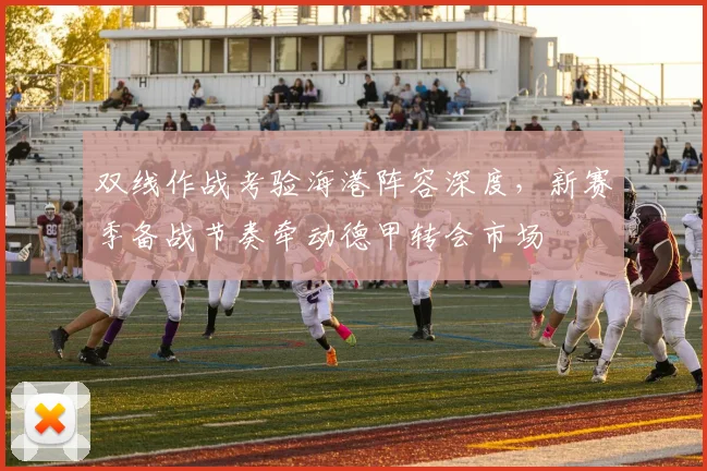 双线作战考验海港阵容深度，新赛季备战节奏牵动德甲转会市场