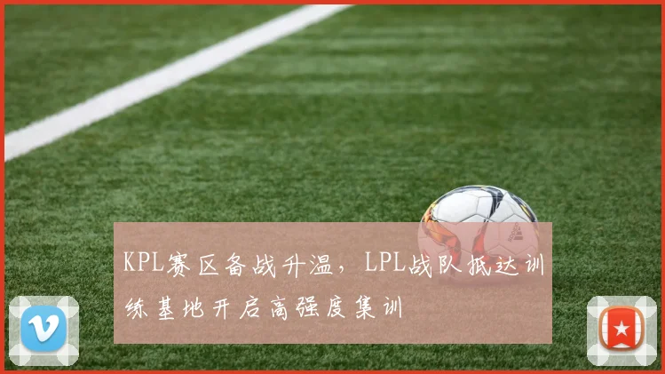 KPL赛区备战升温，LPL战队抵达训练基地开启高强度集训