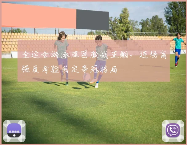 全运会游泳混团激战正酣，连场高强度考验或定争冠格局