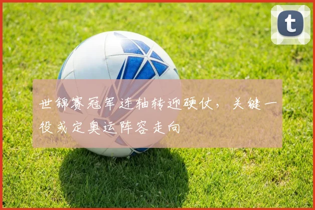 世锦赛冠军连轴转迎硬仗，关键一役或定奥运阵容走向