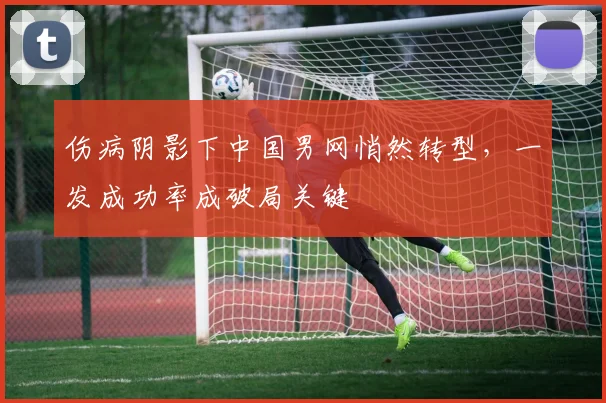 伤病阴影下中国男网悄然转型，一发成功率成破局关键