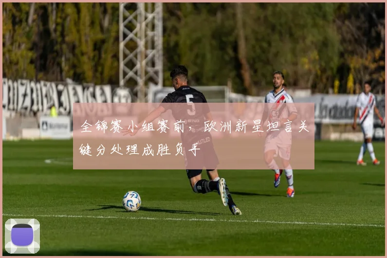 全锦赛小组赛前，欧洲新星坦言关键分处理成胜负手