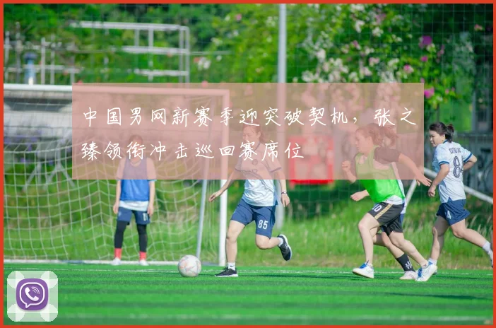 中国男网新赛季迎突破契机，张之臻领衔冲击巡回赛席位