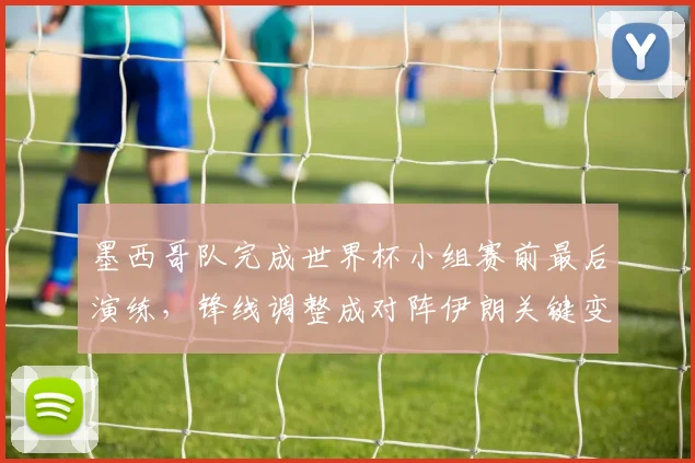 墨西哥队完成世界杯小组赛前最后演练，锋线调整成对阵伊朗关键变数