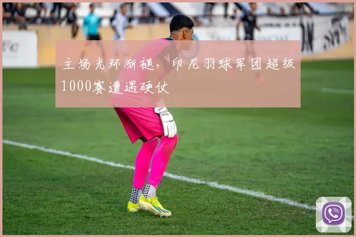 主场光环渐褪，印尼羽球军团超级1000赛遭遇硬仗