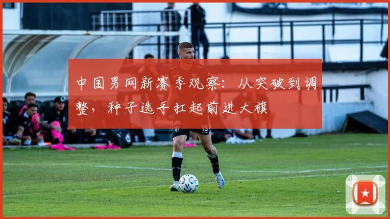 中国男网新赛季观察：从突破到调整，种子选手扛起前进大旗