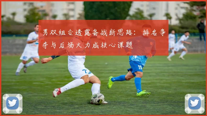 男双组合透露备战新思路：排名争夺与后场火力成核心课题