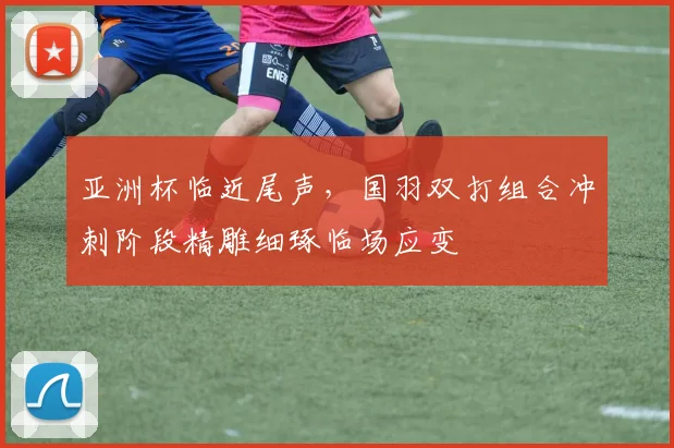 亚洲杯临近尾声，国羽双打组合冲刺阶段精雕细琢临场应变
