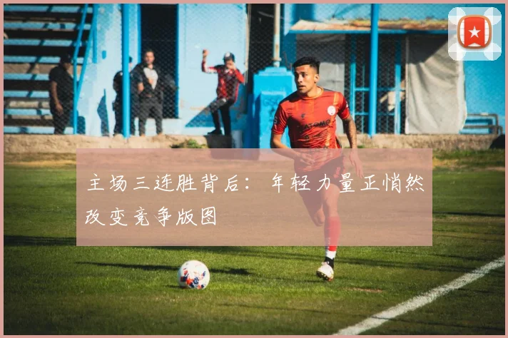 主场三连胜背后：年轻力量正悄然改变竞争版图