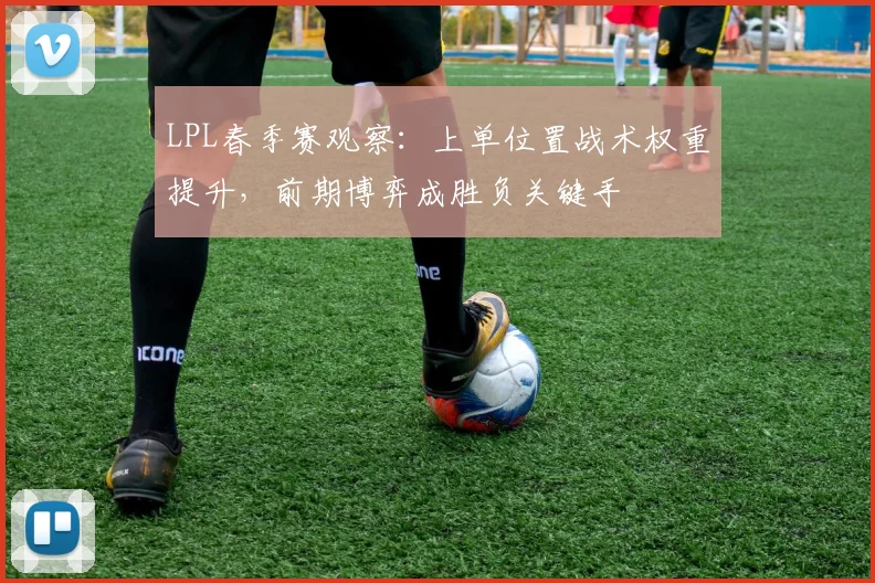 LPL春季赛观察：上单位置战术权重提升，前期博弈成胜负关键手
