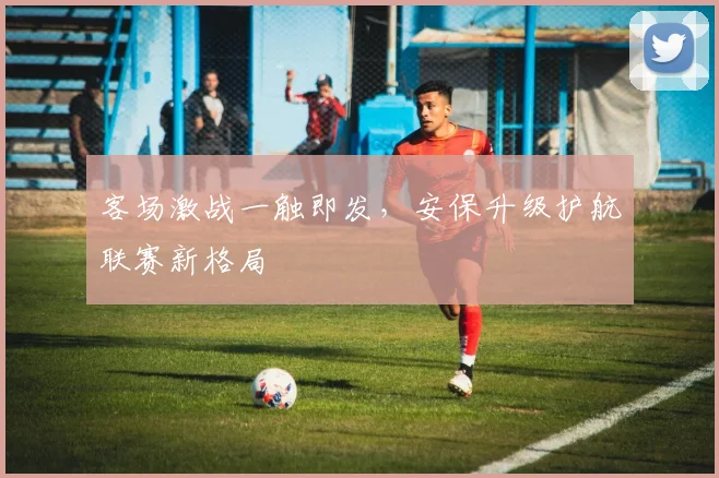 客场激战一触即发，安保升级护航联赛新格局