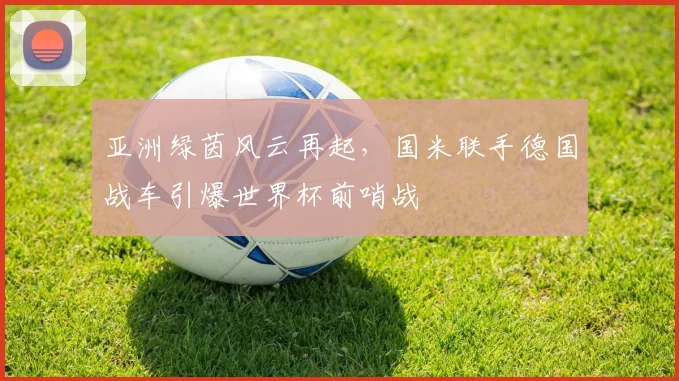 亚洲绿茵风云再起，国米联手德国战车引爆世界杯前哨战