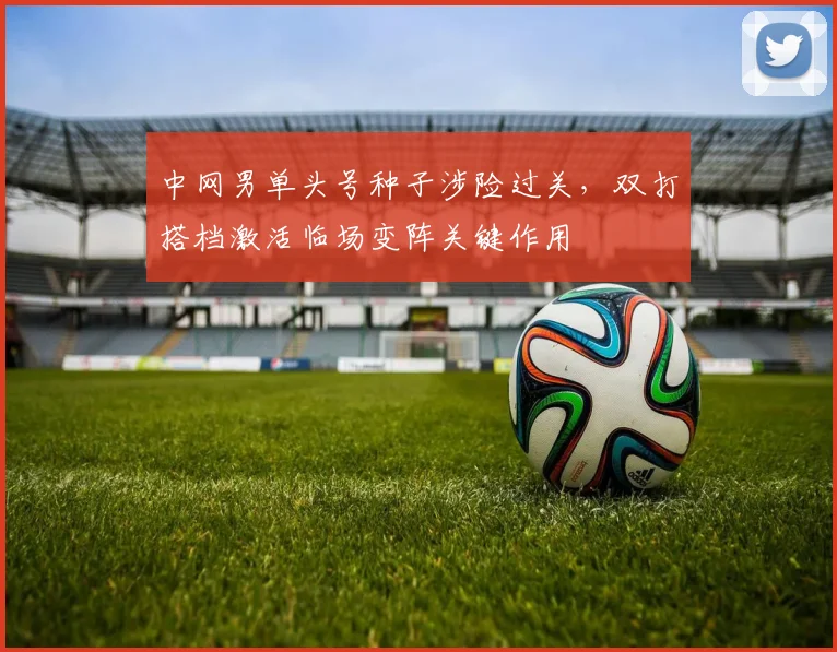 中网男单头号种子涉险过关，双打搭档激活临场变阵关键作用