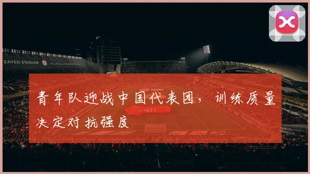 青年队迎战中国代表团，训练质量决定对抗强度