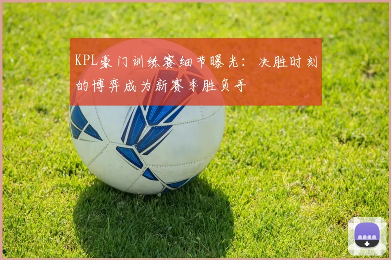 KPL豪门训练赛细节曝光：决胜时刻的博弈成为新赛季胜负手