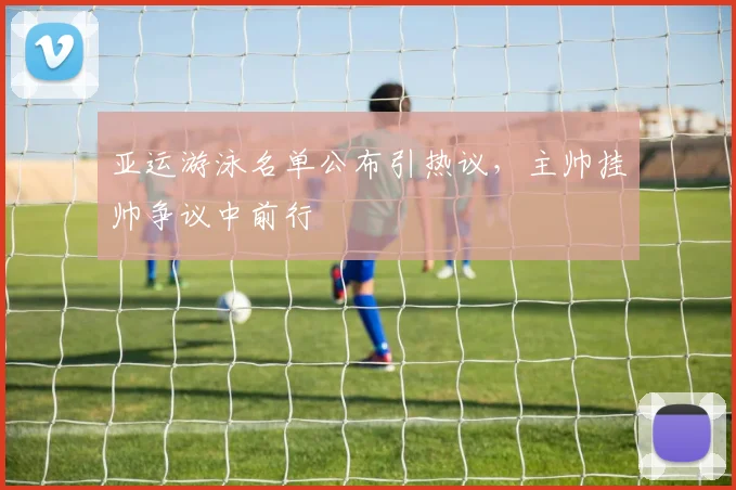 亚运游泳名单公布引热议，主帅挂帅争议中前行
