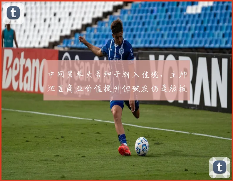 中网男单头号种子渐入佳境，主帅坦言商业价值提升但破发仍是短板