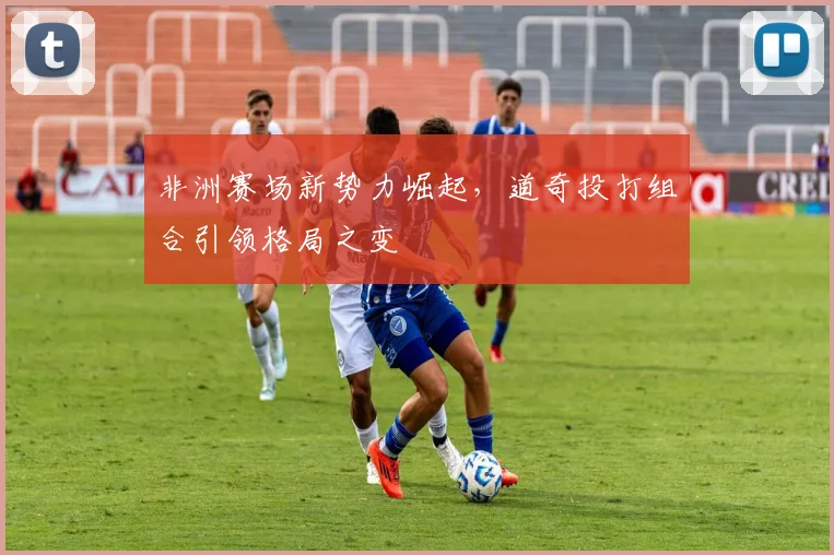 非洲赛场新势力崛起，道奇投打组合引领格局之变