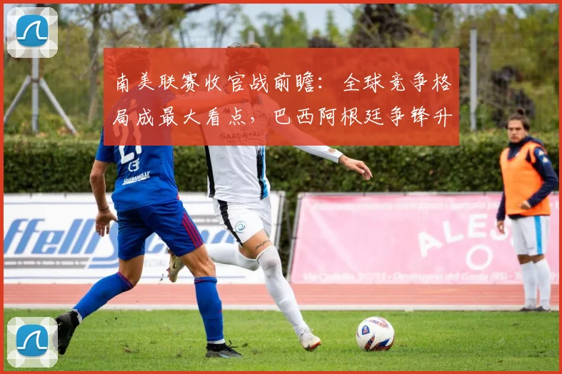 南美联赛收官战前瞻：全球竞争格局成最大看点，巴西阿根廷争锋升级