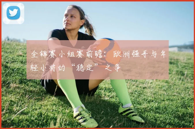 全锦赛小组赛前瞻：欧洲强手与年轻小将的“稳定”之争