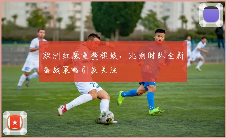 欧洲红魔重整旗鼓，比利时队全新备战策略引发关注