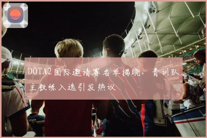 DOTA2国际邀请赛名单揭晓，青训队主教练入选引发热议