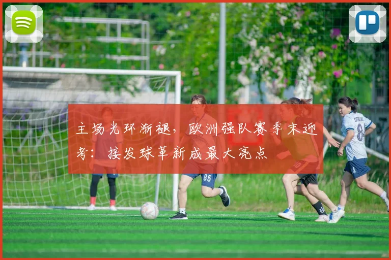 主场光环渐褪，欧洲强队赛季末迎考：接发球革新成最大亮点