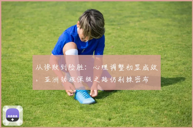从惨败到险胜：心理调整初显成效，亚洲劲旅保级之路仍荆棘密布